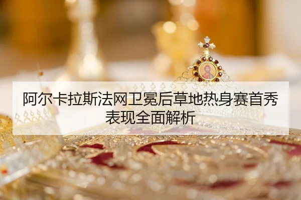阿尔卡拉斯法网卫冕后草地热身赛首秀表现全面解析